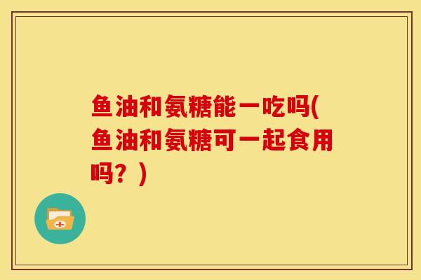 鱼油和氨糖能一吃吗(鱼油和氨糖可一起食用吗？)