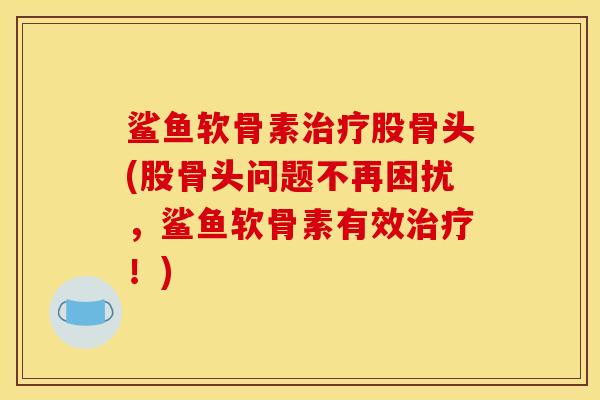 鲨鱼软骨素治疗股骨头(股骨头问题不再困扰，鲨鱼软骨素有效治疗！)