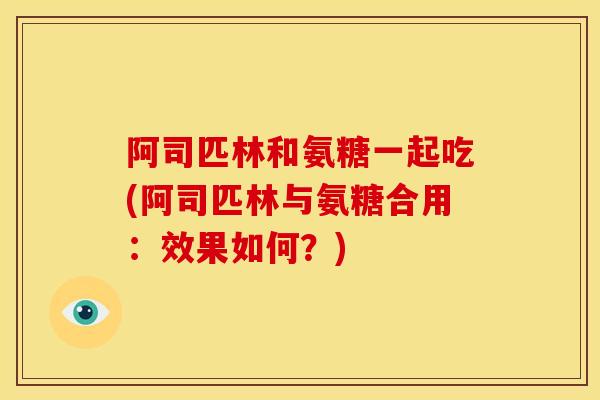 阿司匹林和氨糖一起吃(阿司匹林与氨糖合用：效果如何？)