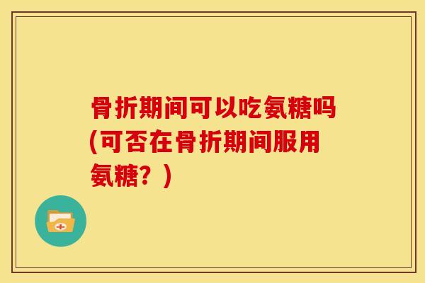 骨折期间可以吃氨糖吗(可否在骨折期间服用氨糖？)
