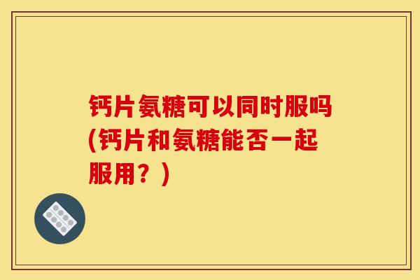 钙片氨糖可以同时服吗(钙片和氨糖能否一起服用？)