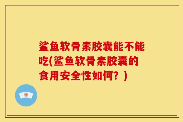 鲨鱼软骨素胶囊能不能吃(鲨鱼软骨素胶囊的食用安全性如何？)