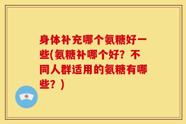 身体补充哪个氨糖好一些(氨糖补哪个好？不同人群适用的氨糖有哪些？)
