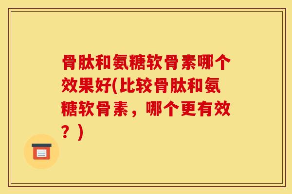 骨肽和氨糖软骨素哪个效果好(比较骨肽和氨糖软骨素，哪个更有效？)