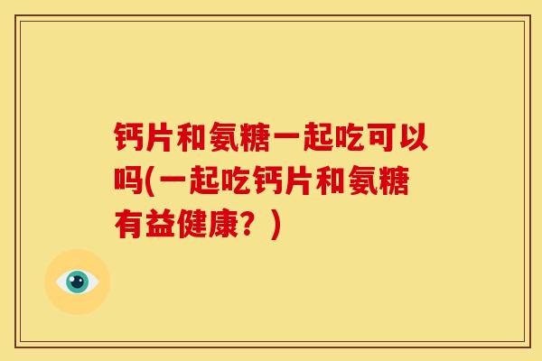 钙片和氨糖一起吃可以吗(一起吃钙片和氨糖有益健康？)