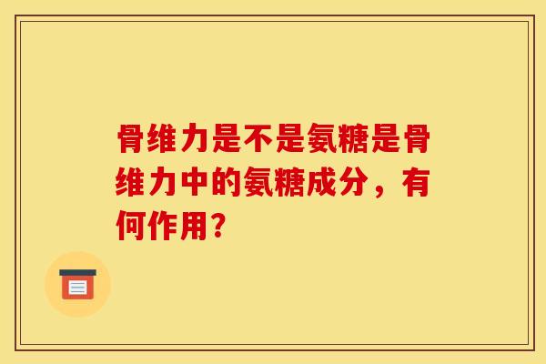 骨维力是不是氨糖是骨维力中的氨糖成分，有何作用？