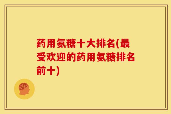 药用氨糖十大排名(最受欢迎的药用氨糖排名前十)