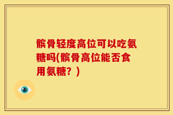 髌骨轻度高位可以吃氨糖吗(髌骨高位能否食用氨糖？)