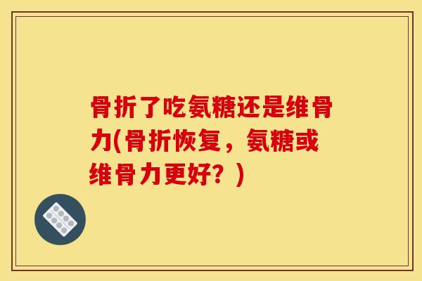 骨折了吃氨糖还是维骨力(骨折恢复，氨糖或维骨力更好？)