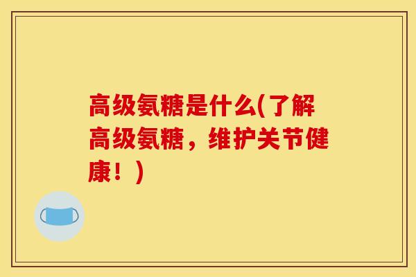 高级氨糖是什么(了解高级氨糖，维护关节健康！)
