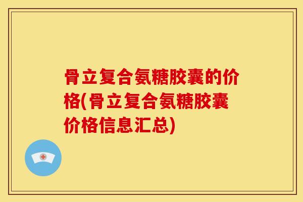 骨立复合氨糖胶囊的价格(骨立复合氨糖胶囊价格信息汇总)