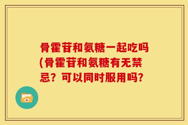 骨霍苷和氨糖一起吃吗(骨霍苷和氨糖有无禁忌？可以同时服用吗？