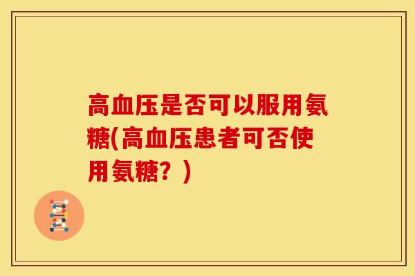 高血压是否可以服用氨糖(高血压患者可否使用氨糖？)