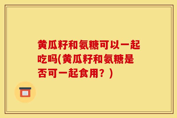 黄瓜籽和氨糖可以一起吃吗(黄瓜籽和氨糖是否可一起食用？)