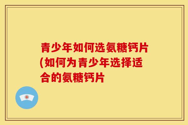 青少年如何选氨糖钙片(如何为青少年选择适合的氨糖钙片