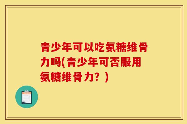 青少年可以吃氨糖维骨力吗(青少年可否服用氨糖维骨力？)