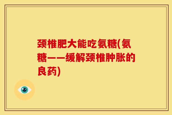 颈椎肥大能吃氨糖(氨糖——缓解颈椎肿胀的良药)