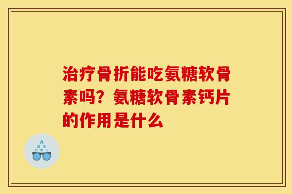 治疗骨折能吃氨糖软骨素吗？氨糖软骨素钙片的作用是什么