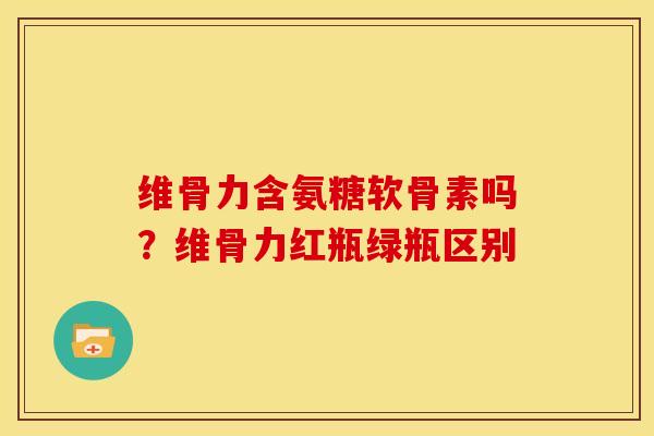 维骨力含氨糖软骨素吗？维骨力红瓶绿瓶区别