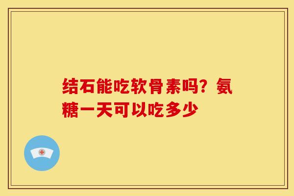 结石能吃软骨素吗？氨糖一天可以吃多少