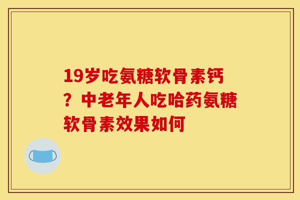 19岁吃氨糖软骨素钙？中老年人吃哈药氨糖软骨素效果如何