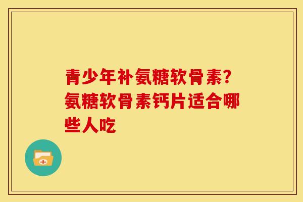 青少年补氨糖软骨素？氨糖软骨素钙片适合哪些人吃