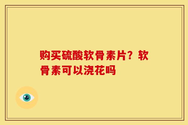 购买硫酸软骨素片？软骨素可以浇花吗