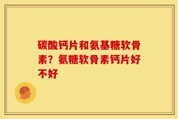 碳酸钙片和氨基糖软骨素？氨糖软骨素钙片好不好