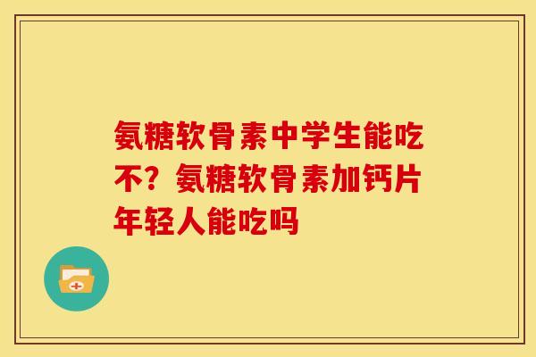 氨糖软骨素中学生能吃不？氨糖软骨素加钙片年轻人能吃吗