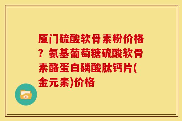 厦门硫酸软骨素粉价格？氨基葡萄糖硫酸软骨素酪蛋白磷酸肽钙片(金元素)价格