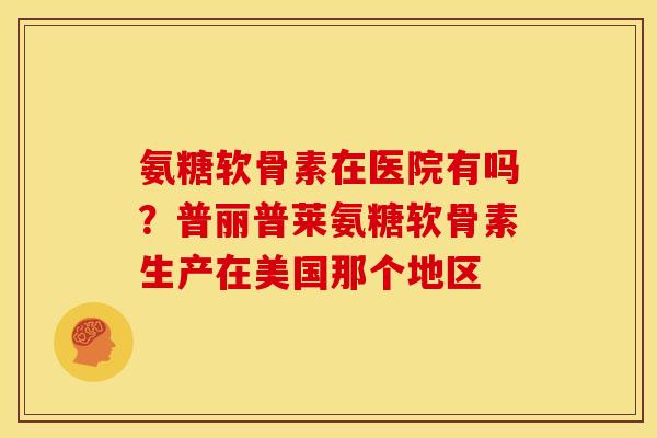 氨糖软骨素在医院有吗？普丽普莱氨糖软骨素生产在美国那个地区