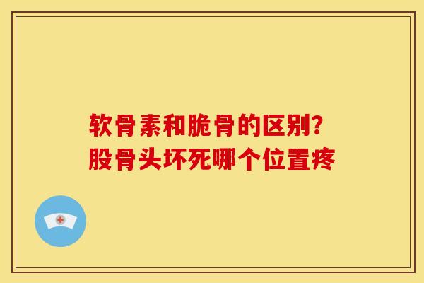 软骨素和脆骨的区别？股骨头坏死哪个位置疼