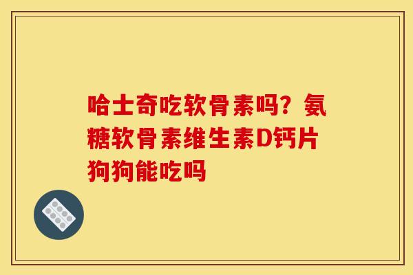 哈士奇吃软骨素吗？氨糖软骨素维生素D钙片狗狗能吃吗