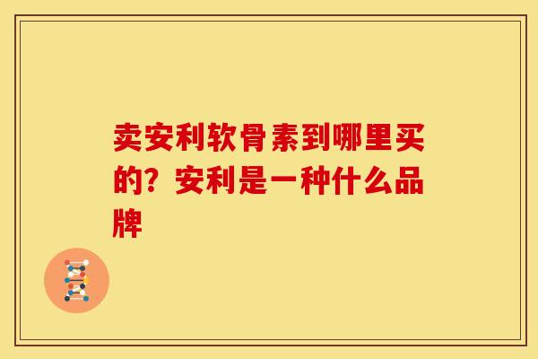 卖安利软骨素到哪里买的？安利是一种什么品牌