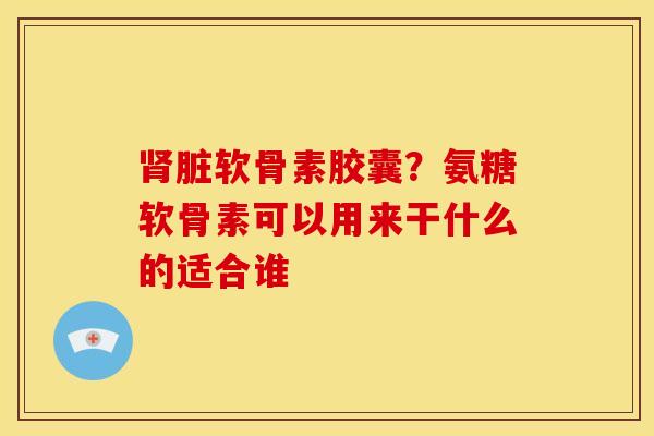 肾脏软骨素胶囊？氨糖软骨素可以用来干什么的适合谁