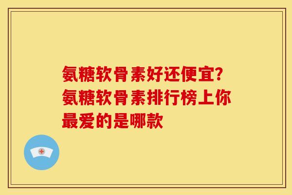 氨糖软骨素好还便宜？氨糖软骨素排行榜上你最爱的是哪款