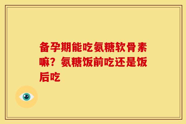 备孕期能吃氨糖软骨素嘛？氨糖饭前吃还是饭后吃