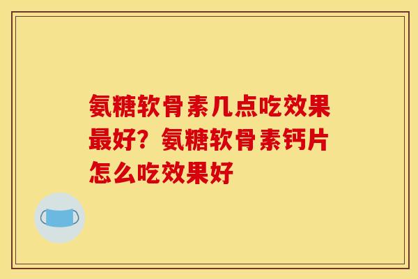 氨糖软骨素几点吃效果最好？氨糖软骨素钙片怎么吃效果好