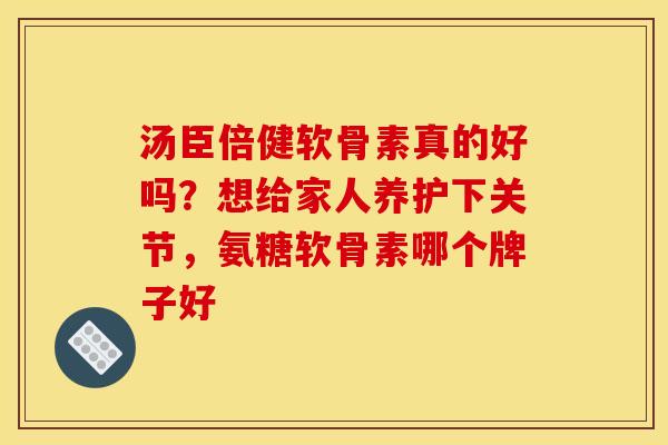 汤臣倍健软骨素真的好吗？想给家人养护下关节，氨糖软骨素哪个牌子好