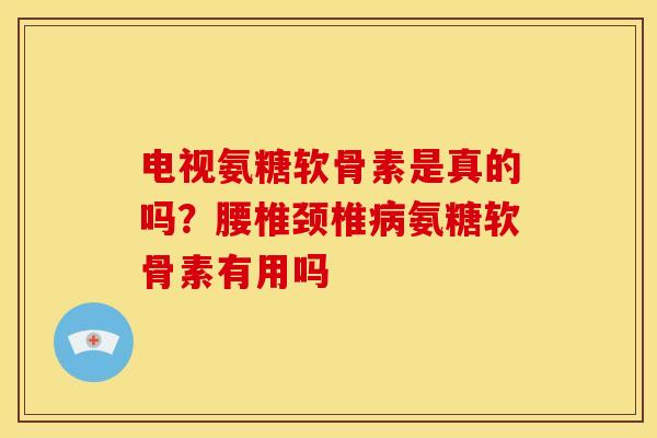 电视氨糖软骨素是真的吗？腰椎颈椎病氨糖软骨素有用吗