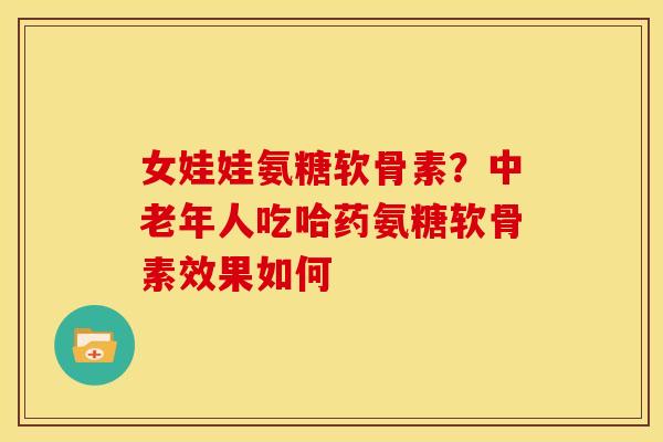 女娃娃氨糖软骨素？中老年人吃哈药氨糖软骨素效果如何