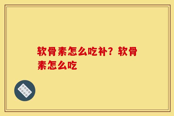 软骨素怎么吃补？软骨素怎么吃