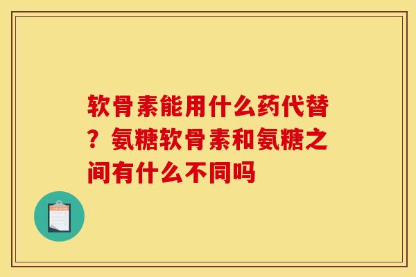 软骨素能用什么药代替？氨糖软骨素和氨糖之间有什么不同吗