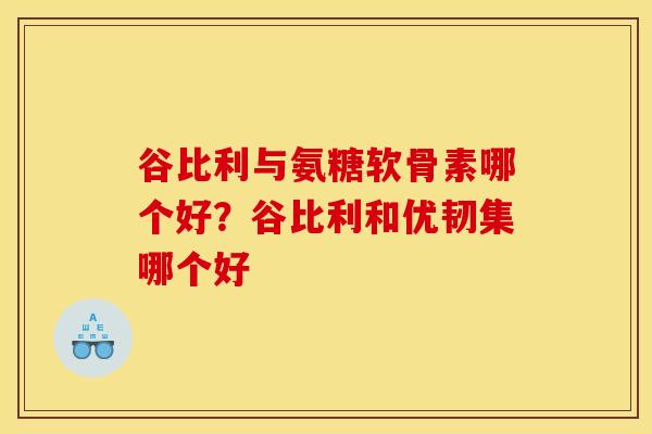 谷比利与氨糖软骨素哪个好？谷比利和优韧集哪个好