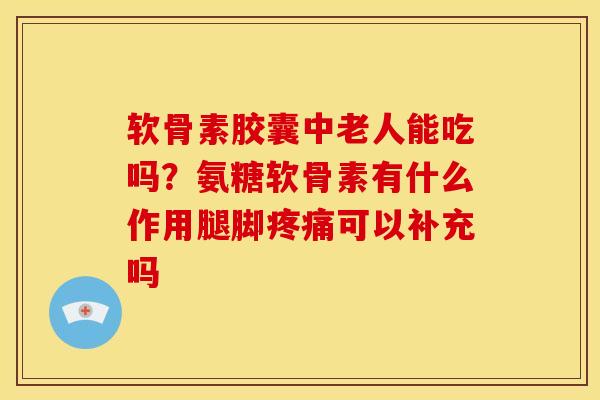 软骨素胶囊中老人能吃吗？氨糖软骨素有什么作用腿脚疼痛可以补充吗