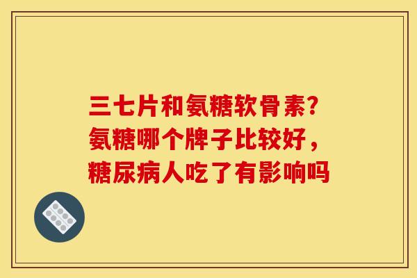 三七片和氨糖软骨素？氨糖哪个牌子比较好，糖尿病人吃了有影响吗
