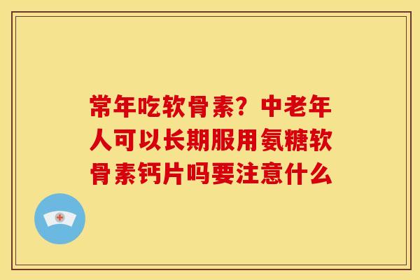 常年吃软骨素？中老年人可以长期服用氨糖软骨素钙片吗要注意什么