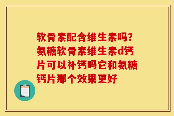 软骨素配合维生素吗？氨糖软骨素维生素d钙片可以补钙吗它和氨糖钙片那个效果更好