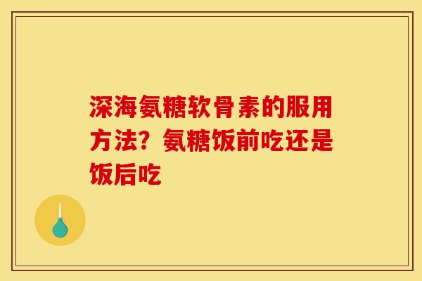 深海氨糖软骨素的服用方法？氨糖饭前吃还是饭后吃