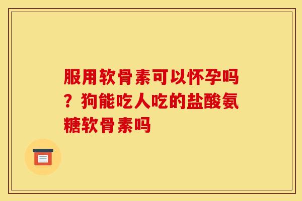 服用软骨素可以怀孕吗？狗能吃人吃的盐酸氨糖软骨素吗